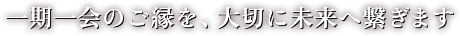 一期一会のご縁を、大切に未来へ繋ぎます